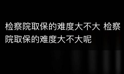 检察院取保的难度大不大 检察院取保的难度大不大呢