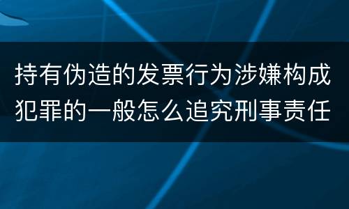持有伪造的发票行为涉嫌构成犯罪的一般怎么追究刑事责任