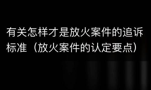 有关怎样才是放火案件的追诉标准（放火案件的认定要点）