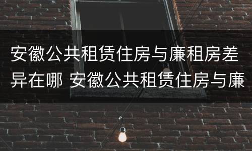 安徽公共租赁住房与廉租房差异在哪 安徽公共租赁住房与廉租房差异在哪查询