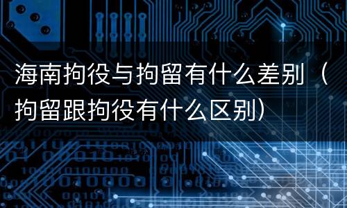 海南拘役与拘留有什么差别（拘留跟拘役有什么区别）