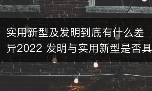 实用新型及发明到底有什么差异2022 发明与实用新型是否具有实用性