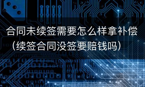 合同未续签需要怎么样拿补偿（续签合同没签要赔钱吗）