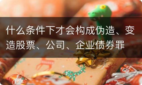 什么条件下才会构成伪造、变造股票、公司、企业债券罪