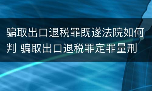 骗取出口退税罪既遂法院如何判 骗取出口退税罪定罪量刑