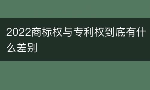 2022商标权与专利权到底有什么差别