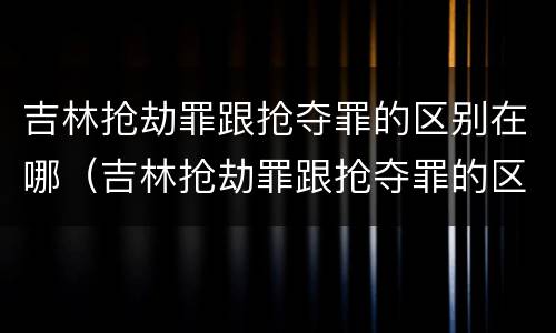 吉林抢劫罪跟抢夺罪的区别在哪（吉林抢劫罪跟抢夺罪的区别在哪儿）