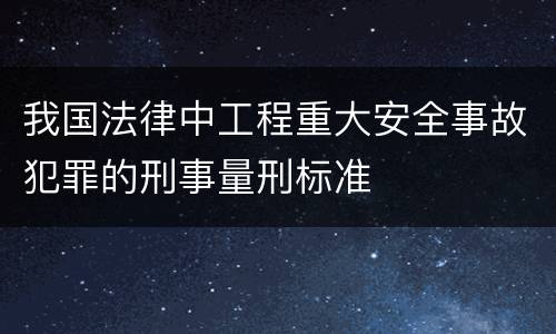 我国法律中工程重大安全事故犯罪的刑事量刑标准