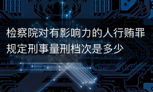 检察院对有影响力的人行贿罪规定刑事量刑档次是多少
