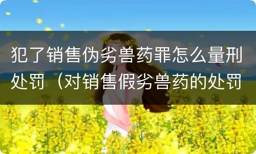 犯了销售伪劣兽药罪怎么量刑处罚（对销售假劣兽药的处罚）