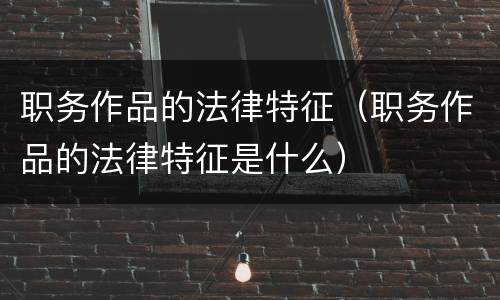 职务作品的法律特征（职务作品的法律特征是什么）