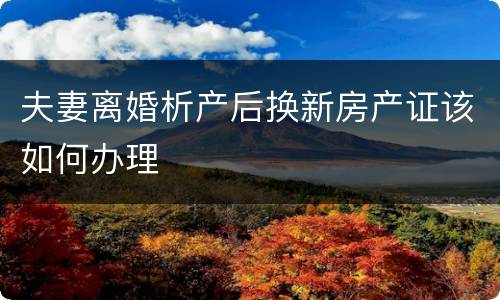 夫妻离婚析产后换新房产证该如何办理