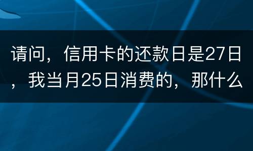 请问，信用卡的还款日是27日，我当月25日消费的，那什么时候还款？是下月的27日