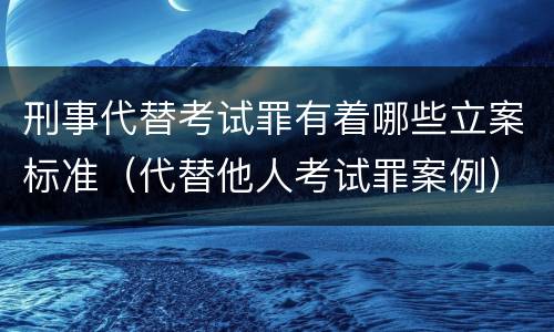 刑事代替考试罪有着哪些立案标准（代替他人考试罪案例）