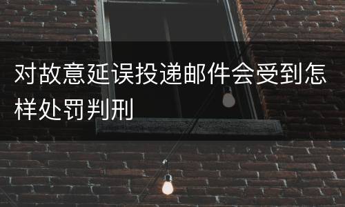 对故意延误投递邮件会受到怎样处罚判刑