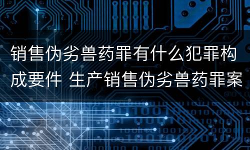 销售伪劣兽药罪有什么犯罪构成要件 生产销售伪劣兽药罪案例