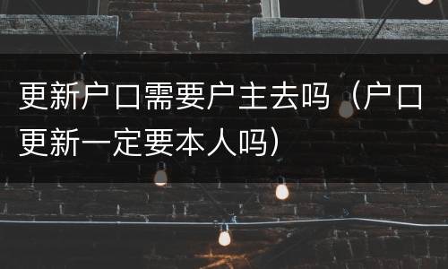 更新户口需要户主去吗（户口更新一定要本人吗）