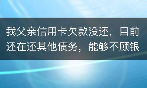 我父亲信用卡欠款没还，目前还在还其他债务，能够不顾银行这边吗