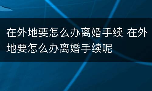 在外地要怎么办离婚手续 在外地要怎么办离婚手续呢