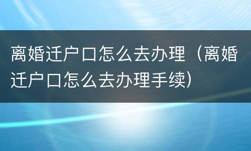 离婚迁户口怎么去办理（离婚迁户口怎么去办理手续）