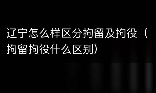 辽宁怎么样区分拘留及拘役（拘留拘役什么区别）