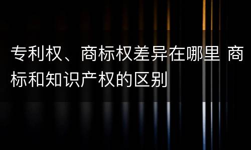 专利权、商标权差异在哪里 商标和知识产权的区别