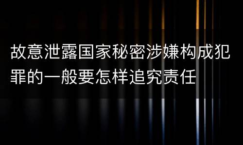故意泄露国家秘密涉嫌构成犯罪的一般要怎样追究责任