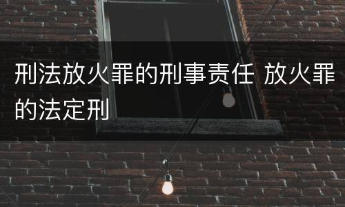 刑法放火罪的刑事责任 放火罪的法定刑