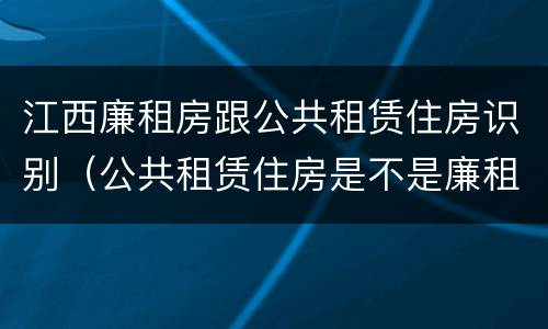 江西廉租房跟公共租赁住房识别（公共租赁住房是不是廉租房）