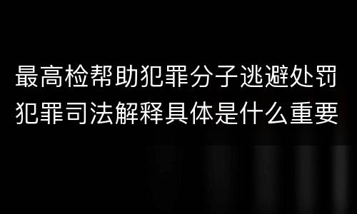 最高检帮助犯罪分子逃避处罚犯罪司法解释具体是什么重要规定