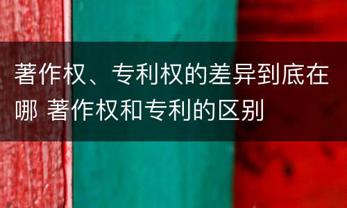 著作权、专利权的差异到底在哪 著作权和专利的区别