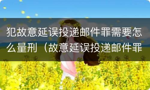 犯故意延误投递邮件罪需要怎么量刑（故意延误投递邮件罪案例）