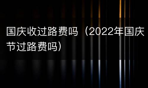 国庆收过路费吗（2022年国庆节过路费吗）