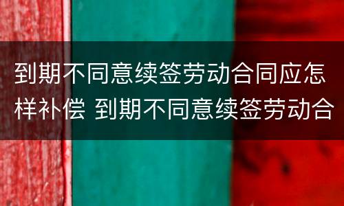 到期不同意续签劳动合同应怎样补偿 到期不同意续签劳动合同应怎样补偿呢