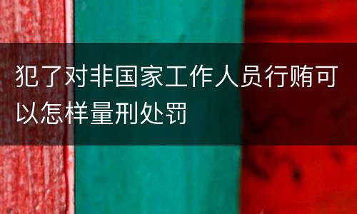 犯了对非国家工作人员行贿可以怎样量刑处罚