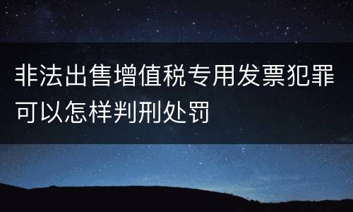 非法出售增值税专用发票犯罪可以怎样判刑处罚