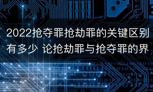 2022抢夺罪抢劫罪的关键区别有多少 论抢劫罪与抢夺罪的界限
