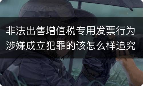 非法出售增值税专用发票行为涉嫌成立犯罪的该怎么样追究法律责任