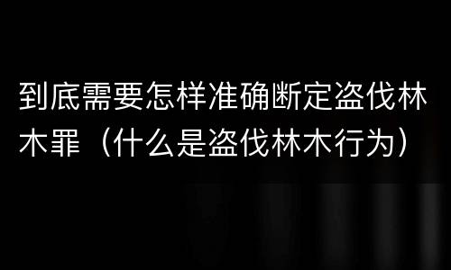 到底需要怎样准确断定盗伐林木罪（什么是盗伐林木行为）