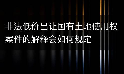 非法低价出让国有土地使用权案件的解释会如何规定