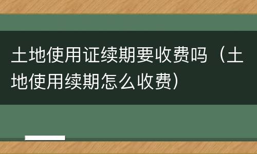 土地使用证续期要收费吗（土地使用续期怎么收费）