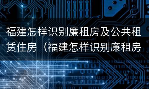 福建怎样识别廉租房及公共租赁住房（福建怎样识别廉租房及公共租赁住房的真假）