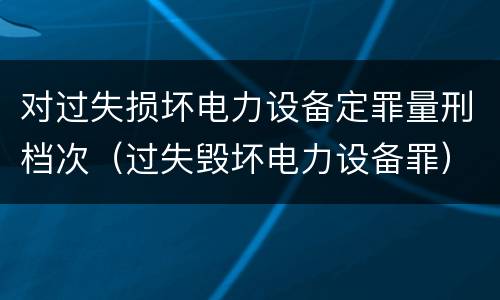 对过失损坏电力设备定罪量刑档次（过失毁坏电力设备罪）