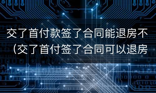 交了首付款签了合同能退房不（交了首付签了合同可以退房吗）