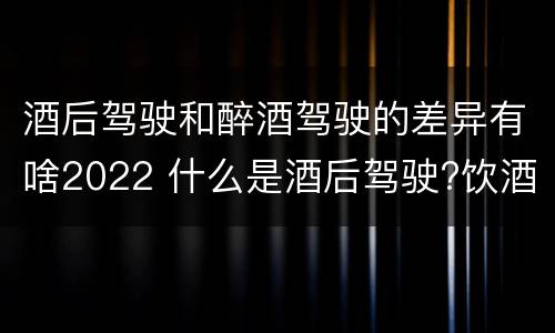 酒后驾驶和醉酒驾驶的差异有啥2022 什么是酒后驾驶?饮酒驾驶与醉酒驾驶的区别是什么?