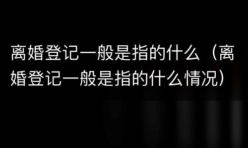 离婚登记一般是指的什么（离婚登记一般是指的什么情况）