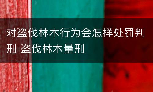 对盗伐林木行为会怎样处罚判刑 盗伐林木量刑