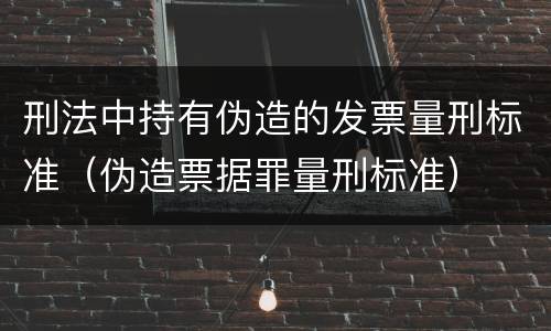 刑法中持有伪造的发票量刑标准（伪造票据罪量刑标准）