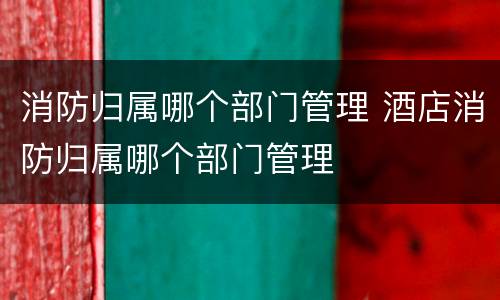 消防归属哪个部门管理 酒店消防归属哪个部门管理