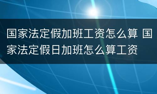 国家法定假加班工资怎么算 国家法定假日加班怎么算工资